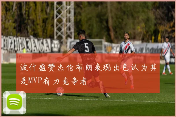 波什盛赞杰伦布朗表现出色认为其是MVP有力竞争者