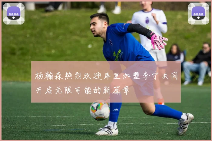 杨瀚森热烈欢迎库里加盟李宁共同开启无限可能的新篇章