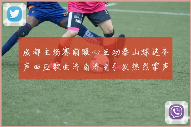 成都主场赛前暖心互动泰山球迷齐声回应歌曲济南济南引发热烈掌声