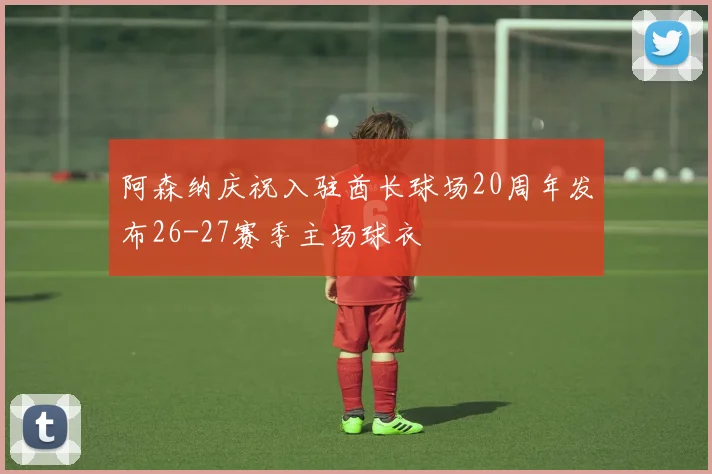 阿森纳庆祝入驻酋长球场20周年发布26-27赛季主场球衣