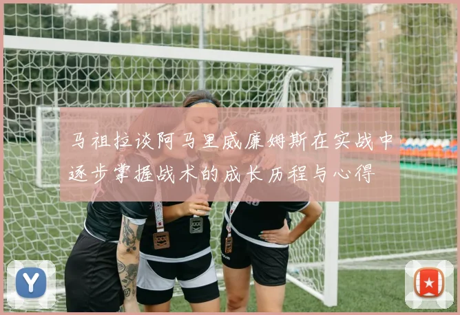 马祖拉谈阿马里威廉姆斯在实战中逐步掌握战术的成长历程与心得