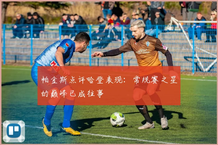 帕金斯点评哈登表现：常规赛之星的巅峰已成往事