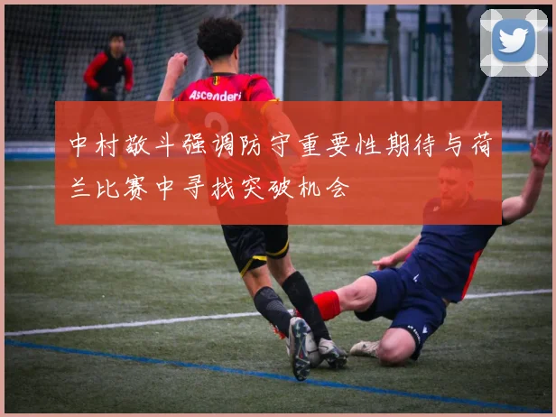 中村敬斗强调防守重要性期待与荷兰比赛中寻找突破机会