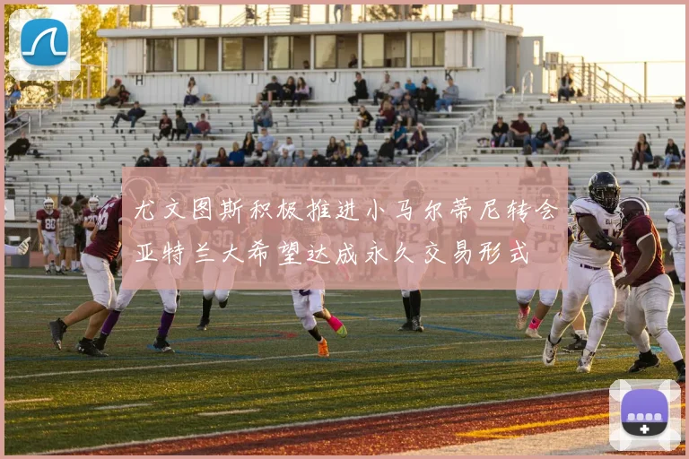 尤文图斯积极推进小马尔蒂尼转会亚特兰大希望达成永久交易形式