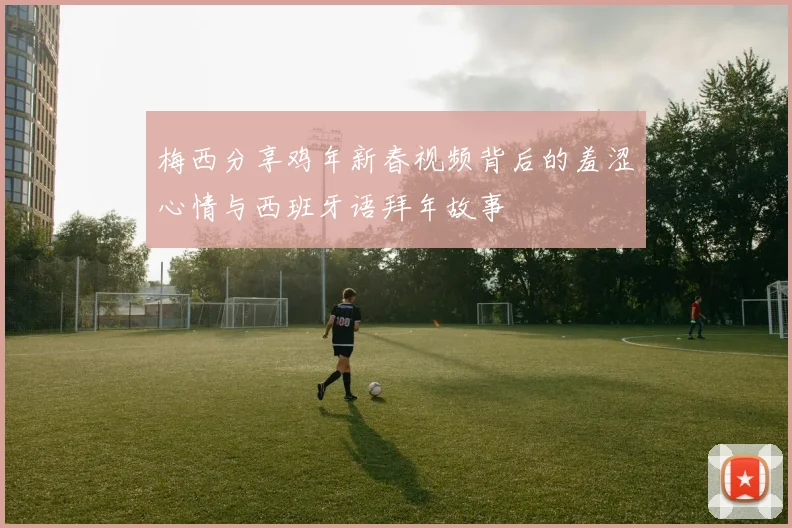 梅西分享鸡年新春视频背后的羞涩心情与西班牙语拜年故事