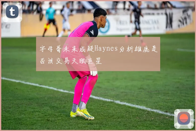 字母哥未来成疑Haynes分析雄鹿是否该交易天赋巨星