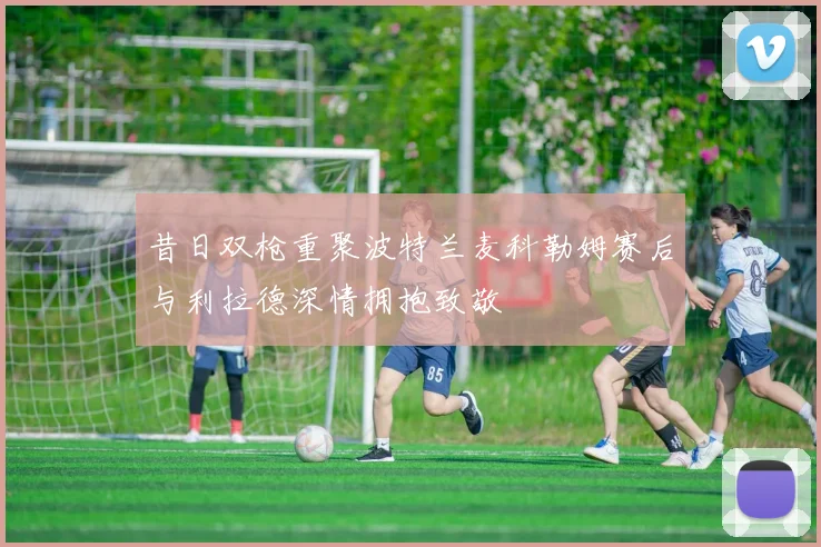 昔日双枪重聚波特兰麦科勒姆赛后与利拉德深情拥抱致敬